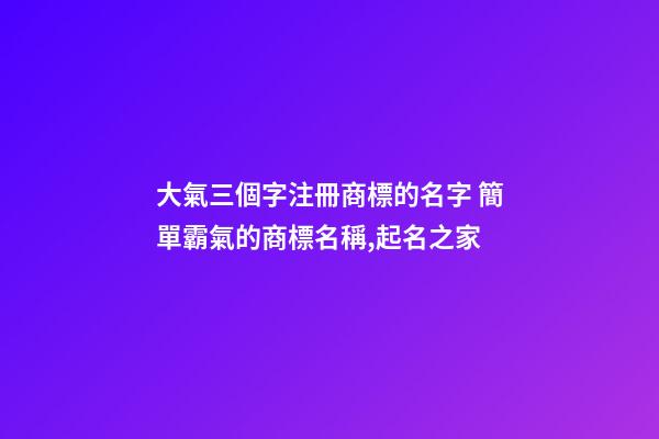 大氣三個字注冊商標的名字 簡單霸氣的商標名稱,起名之家-第1張-商標起名-玄機派